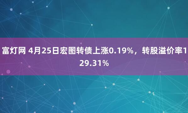富灯网 4月25日宏图转债上涨0.19%，转股溢价率129.31%
