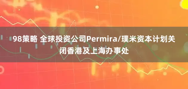 98策略 全球投资公司Permira/璞米资本计划关闭香港及上海办事处