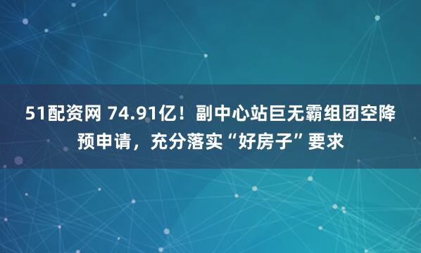51配资网 74.91亿！副中心站巨无霸组团空降预申请，充分落实“好房子”要求