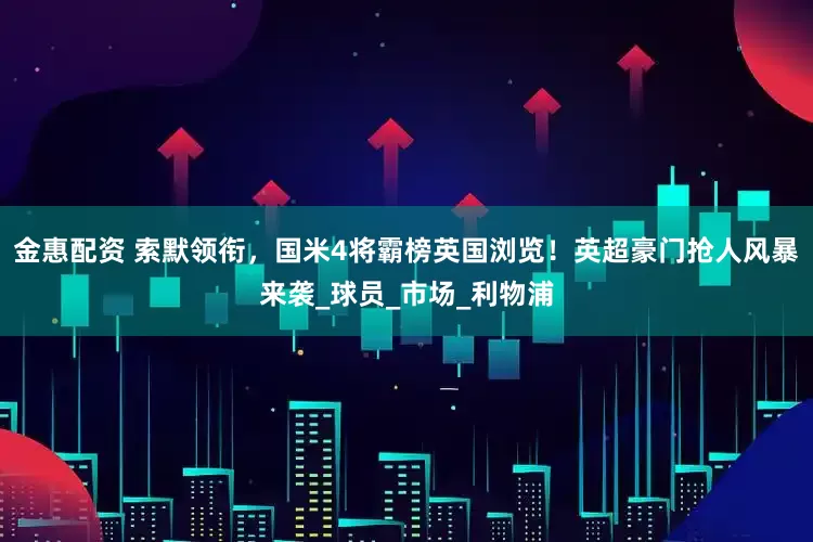 金惠配资 索默领衔，国米4将霸榜英国浏览！英超豪门抢人风暴来袭_球员_市场_利物浦