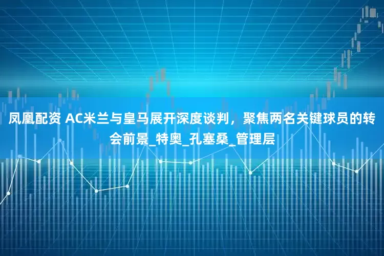 凤凰配资 AC米兰与皇马展开深度谈判，聚焦两名关键球员的转会前景_特奥_孔塞桑_管理层