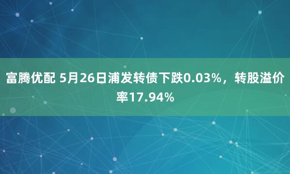 富腾优配 5月26日浦发转债下跌0.03%，转股溢价率17.94%