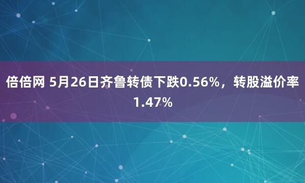 倍倍网 5月26日齐鲁转债下跌0.56%，转股溢价率1.47%