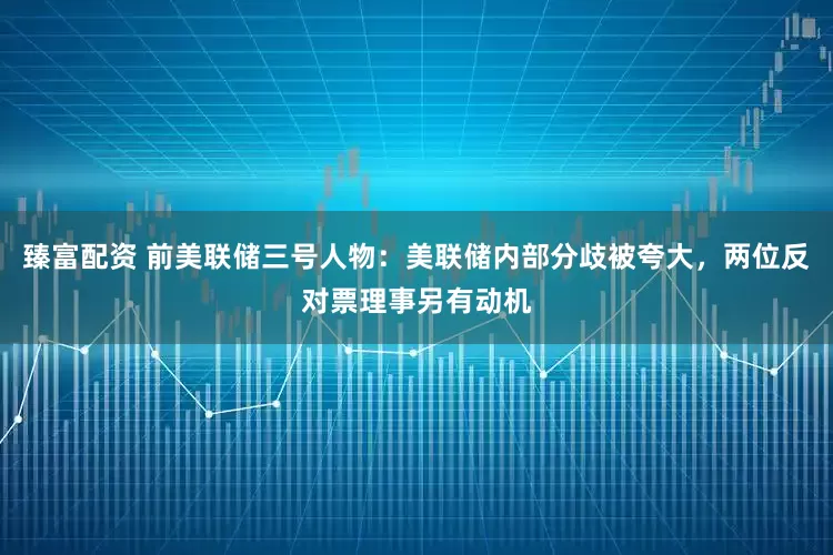 臻富配资 前美联储三号人物：美联储内部分歧被夸大，两位反对票理事另有动机
