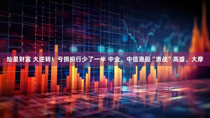 灿星财富 大逆转！亏损投行少了一半 中金、中信港股“激战”高盛、大摩