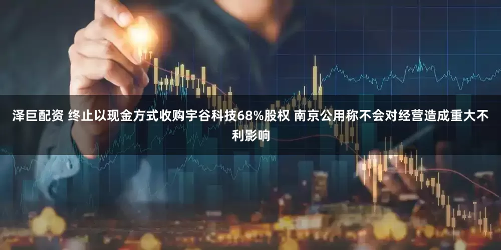 泽巨配资 终止以现金方式收购宇谷科技68%股权 南京公用称不会对经营造成重大不利影响