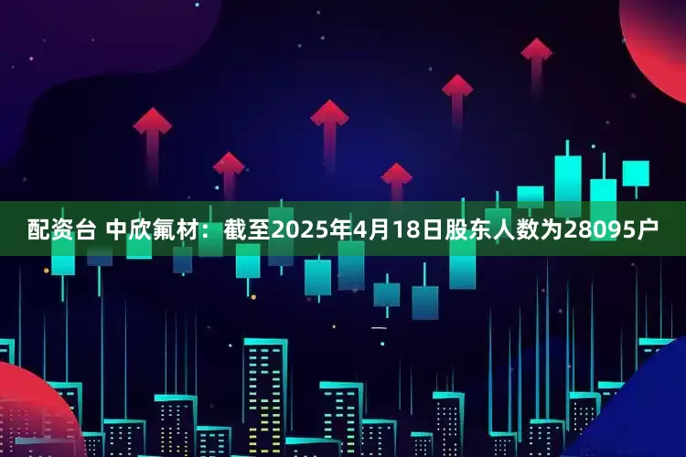 配资台 中欣氟材：截至2025年4月18日股东人数为28095户
