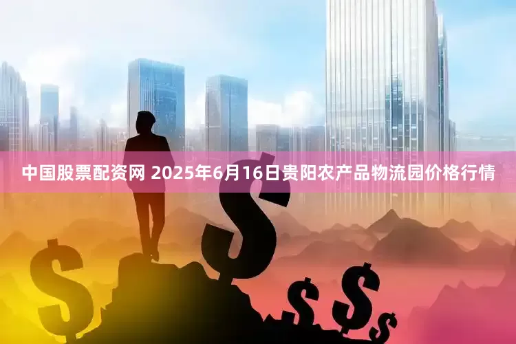 中国股票配资网 2025年6月16日贵阳农产品物流园价格行情
