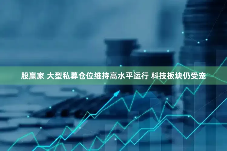 股赢家 大型私募仓位维持高水平运行 科技板块仍受宠