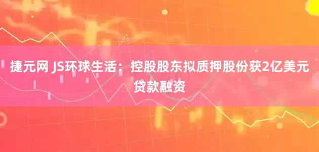 捷元网 JS环球生活：控股股东拟质押股份获2亿美元贷款融资